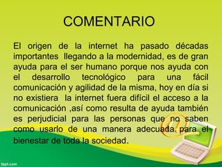 COMENTARIO
El origen de la internet ha pasado décadas
importantes llegando a la modernidad, es de gran
ayuda para el ser humano porque nos ayuda con
el desarrollo tecnológico para una fácil
comunicación y agilidad de la misma, hoy en día si
no existiera la internet fuera difícil el acceso a la
comunicación ,así como resulta de ayuda también
es perjudicial para las personas que no saben
como usarlo de una manera adecuada para el
bienestar de toda la sociedad.
 