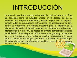 INTRODUCCIÓN
La internet nace hace muchos años atrás la cual se crea en un País
tan conocido como es Estados Unidos en la década de los 60
mediante una empresa ARPANED, Robert Taylor con su ingenio
conecta todos los ordenadores entre su idea es aprobada por su jefe
donde se desarrolla de manera fructífera para el adelanto de la
misma, así llegando al llamado internet , en 1969 nace la primera red
interconectada y en 1972 se realiza la primera demostración pública
de ARPANED hasta llegar al 2006 el boom más grande y moderno es
así con el transcurso de los años se creaban programas del mismo
para un desarrollo tecnológico, por ende la internet va pasando por
décadas donde se van efectuando cambios para el mejoramiento y
desarrollo de la sociedad.
 