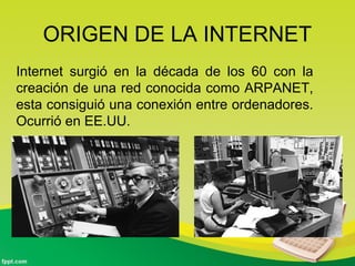 ORIGEN DE LA INTERNET
Internet surgió en la década de los 60 con la
creación de una red conocida como ARPANET,
esta consiguió una conexión entre ordenadores.
Ocurrió en EE.UU.
 