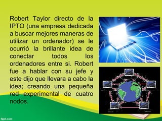 Robert Taylor directo de la
IPTO (una empresa dedicada
a buscar mejores maneras de
utilizar un ordenador) se le
ocurrió la brillante idea de
conectar todos los
ordenadores entre si. Robert
fue a hablar con su jefe y
este dijo que llevara a cabo la
idea; creando una pequeña
red experimental de cuatro
nodos.
 
