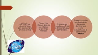 ARPANET fue
denominado
con ese nombre
en el año 1970
Puesto que
internet dejo de
ser utilizado
para fines
militares
Y paso a ser
usado con fines
administrativos y
comerciales
Tuvieron mucho
nombres antes
de que se
denominara
como
actualmente lo
conocemos
Internet
 