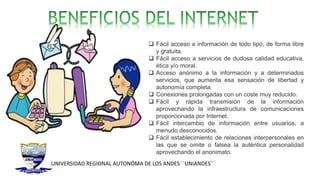 UNIVERSIDAD REGIONAL AUTONÓMA DE LOS ANDES ´´UNIANDES´´
 Fácil acceso a información de todo tipo, de forma libre
y gratuita.
 Fácil acceso a servicios de dudosa calidad educativa,
ética y/o moral.
 Acceso anónimo a la información y a determinados
servicios, que aumenta esa sensación de libertad y
autonomía completa.
 Conexiones prolongadas con un coste muy reducido.
 Fácil y rápida transmisión de la información
aprovechando la infraestructura de comunicaciones
proporcionada por Internet.
 Fácil intercambio de información entre usuarios, a
menudo desconocidos.
 Fácil establecimiento de relaciones interpersonales en
las que se omite o falsea la auténtica personalidad
aprovechando el anonimato.
 