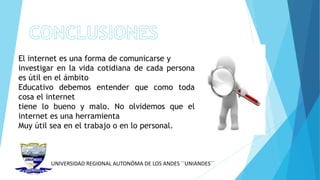 UNIVERSIDAD REGIONAL AUTONÓMA DE LOS ANDES ´´UNIANDES´´
El internet es una forma de comunicarse y
investigar en la vida cotidiana de cada persona
es útil en el ámbito
Educativo debemos entender que como toda
cosa el internet
tiene lo bueno y malo. No olvidemos que el
internet es una herramienta
Muy útil sea en el trabajo o en lo personal.
 
