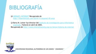 UNIVERSIDAD REGIONAL AUTONÓMA DE LOS ANDES ´´UNIANDES´´
BIBLIOGRAFÍA
 ARPANET, INTERNET Recuperado de
http://hipertextual.com/2014/11/arpanet-45-anos
 Barry M. Leiner fue director del Instituto de investigación para informática
avanzada. Falleció en abril de 2003.
Recuperado de http://www.internetsociety.org/es/breve-historia-de-internet
 