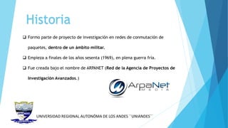 UNIVERSIDAD REGIONAL AUTONÓMA DE LOS ANDES ´´UNIANDES´´
Historia
 Formo parte de proyecto de investigación en redes de conmutación de
paquetes, dentro de un ámbito militar.
 Empieza a finales de los años sesenta (1969), en plena guerra fría.
 Fue creada bajo el nombre de ARPANET (Red de la Agencia de Proyectos de
Investigación Avanzados.)
 