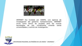 UNIVERSIDAD REGIONAL AUTONÓMA DE LOS ANDES ´´UNIANDES´´
ARPANET fue fundada por DARPA, una agencia de
investigación del gobierno norteamericano. ARPANET
sirvió como banco de pruebas para las nuevas
tecnologías de red, inicialmente uniendo varias
universidades y centros de investigación.
 