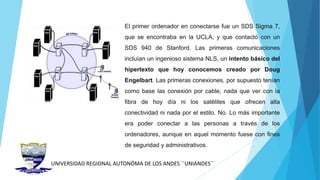 UNIVERSIDAD REGIONAL AUTONÓMA DE LOS ANDES ´´UNIANDES´´
El primer ordenador en conectarse fue un SDS Sigma 7,
que se encontraba en la UCLA, y que contactó con un
SDS 940 de Stanford. Las primeras comunicaciones
incluían un ingenioso sistema NLS, un intento básico del
hipertexto que hoy conocemos creado por Doug
Engelbart. Las primeras conexiones, por supuesto tenían
como base las conexión por cable, nada que ver con la
fibra de hoy día ni los satélites que ofrecen alta
conectividad ni nada por el estilo. No. Lo más importante
era poder conectar a las personas a través de los
ordenadores, aunque en aquel momento fuese con fines
de seguridad y administrativos.
 