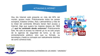 UNIVERSIDAD REGIONAL AUTONÓMA DE LOS ANDES ´´UNIANDES´´
ACTUALIDAD EL INTERNET
Hoy día Internet está presente en más del 60% del
mundo, grosso modo. Prácticamente todos los países
europeos, Estados Unidos, Asia, Latinoamérica y más de
la mitad del continente Africano tienen fácil acceso a
Internet. Algo que supera los mejores deseos de 1969
¿Y qué ha cambiado desde entonces? Prácticamente
todo. No solo el acceso ha internet ya no es solo propio
de la agencia de seguridad de turno, (y de uso
eminentemente público), sino que su formato, su
tecnología y hasta su concepto son radicalmente distintos
de como comenzó todo.
 