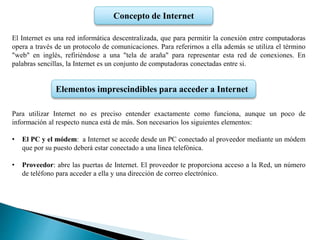 Concepto de Internet
El Internet es una red informática descentralizada, que para permitir la conexión entre computadoras
opera a través de un protocolo de comunicaciones. Para referirnos a ella además se utiliza el término
"web" en inglés, refiriéndose a una "tela de araña" para representar esta red de conexiones. En
palabras sencillas, la Internet es un conjunto de computadoras conectadas entre si.
Para utilizar Internet no es preciso entender exactamente como funciona, aunque un poco de
información al respecto nunca está de más. Son necesarios los siguientes elementos:
• El PC y el módem: a Internet se accede desde un PC conectado al proveedor mediante un módem
que por su puesto deberá estar conectado a una línea telefónica.
• Proveedor: abre las puertas de Internet. El proveedor te proporciona acceso a la Red, un número
de teléfono para acceder a ella y una dirección de correo electrónico.
Elementos imprescindibles para acceder a Internet
 