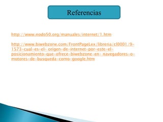 Referencias
http://www.nodo50.org/manuales/internet/1.htm
http://www.biwebzone.com/FrontPageLex/libreria/cl0001/9-
1573-cual-es-el- origen-de-internet-por-este-el-
posicionamiento-que-ofrece-biwebzone-en- navegadores-o-
motores-de-busqueda-como-google.htm
 