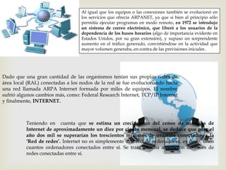 Al igual que los equipos o las conexiones también se evolucionó en
los servicios que ofrecía ARPANET, ya que si bien al principio sólo
permitía ejecutar programas en modo remoto, en 1972 se introdujo
un sistema de correo electrónico, que liberó a los usuarios de la
dependencia de los husos horarios (algo de importancia evidente en
Estados Unidos, por su gran extensión), y supuso un sorprendente
aumento en el tráfico generado, convirtiéndose en la actividad que
mayor volumen generaba, en contra de las previsiones iniciales.
Dado que una gran cantidad de las organismos tenían sus propias redes de
área local (RAL) conectadas a los nodos de la red se fue evolucionando hacia
una red llamada ARPA Internet formada por miles de equipos. El nombre
sufrió algunos cambios más, como: Federal Research Internet, TCP/IP Internet
y finalmente, INTERNET.
Teniendo en cuenta que se estima un crecimiento del censo de usuarios de
Internet de aproximadamente un diez por ciento mensual, se deduce que para el
año dos mil se superarían los trescientos millones de usuarios conectados a la
‘Red de redes’. Internet no es simplemente una red de ordenadores, es decir, unos
cuantos ordenadores conectados entre sí. Se trata de una asociación de miles de
redes conectadas entre sí.
 