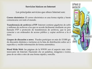 Servicios básicos en Internet
Los principales servicios que ofrece Internet son:
Correo electrónico: El correo electrónico es una forma rápida y barata de
comunicarse con todo el mundo.
Transferencia de archivos o FTP: Internet contiene gigabytes de software
y millones de archivos a los que se accede fácilmente mediante un proceso
llamado FTP o protocolo de transferencia de archivos, que te permite
conectar a un ordenador de acceso público y copiar archivos a tu disco
duro.
Grupos de discusión o news: Puedes participar en más de 15.000 grupos
de discusión distintos o incluirse en la lista de distribución sobre un tema
específico y recibir información de forma automática.
Word Wide Web: las páginas de la WWW son el aspecto más vistoso e
innovador de Internet. Haciendo clic en palabras, imágenes e iconos, se
pasa de un sitio a otro de una forma rápida y sencilla.
 