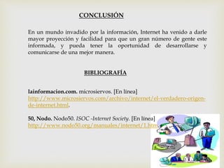 CONCLUSIÓN
En un mundo invadido por la información, Internet ha venido a darle
mayor proyección y facilidad para que un gran número de gente este
informada, y pueda tener la oportunidad de desarrollarse y
comunicarse de una mejor manera.
BIBLIOGRAFÍA
50, Nodo. Nodo50. ISOC -Internet Society. [En línea]
http://www.nodo50.org/manuales/internet/1.htm.
lainformacion.com. microsiervos. [En línea]
http://www.microsiervos.com/archivo/internet/el-verdadero-origen-
de-internet.html.
 