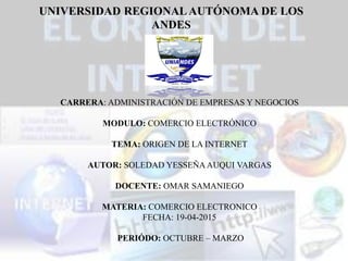 UNIVERSIDAD REGIONALAUTÓNOMA DE LOS
ANDES
CARRERA: ADMINISTRACIÓN DE EMPRESAS Y NEGOCIOS
MODULO: COMERCIO ELECTRÓNICO
TEMA: ORIGEN DE LA INTERNET
AUTOR: SOLEDAD YESSEÑAAUQUI VARGAS
DOCENTE: OMAR SAMANIEGO
MATERIA: COMERCIO ELECTRONICO
FECHA: 19-04-2015
PERIÓDO: OCTUBRE – MARZO
 