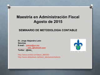 Dr. Jorge Alejandro León
Sánchez
E-mail : joleon@uv.mx
lato_@hotmail.com
Twitter : @lato_
http://www.scribd.com/jleon_866353
http://www.slideshare.net/leon_lato/presentations
Maestría en Administración Fiscal
Agosto de 2015
SEMINARIO DE METODOLOGIA CONTABLE
1
 