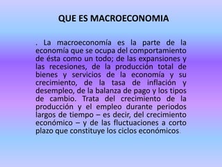 QUE ES MACROECONOMIA
. La macroeconomía es la parte de la
economía que se ocupa del comportamiento
de ésta como un todo; de las expansiones y
las recesiones, de la producción total de
bienes y servicios de la economía y su
crecimiento, de la tasa de inflación y
desempleo, de la balanza de pago y los tipos
de cambio. Trata del crecimiento de la
producción y el empleo durante periodos
largos de tiempo – es decir, del crecimiento
económico – y de las fluctuaciones a corto
plazo que constituye los ciclos económicos.
 