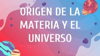 ORIGEN DE LA
MATERIA Y EL
UNIVERSO
 