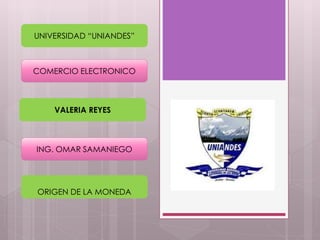 UNIVERSIDAD “UNIANDES” 
COMERCIO ELECTRONICO 
VALERIA REYES 
ING. OMAR SAMANIEGO 
ORIGEN DE LA MONEDA 
 