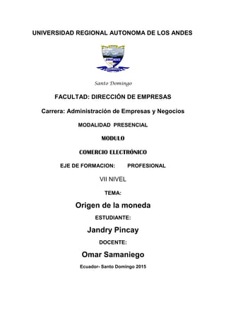 UNIVERSIDAD REGIONAL AUTONOMA DE LOS ANDES
Santo Domingo
FACULTAD: DIRECCIÓN DE EMPRESAS
Carrera: Administración de Empresas y Negocios
MODALIDAD PRESENCIAL
MODULO
COMERCIO ELECTRÓNICO
EJE DE FORMACION: PROFESIONAL
VII NIVEL
TEMA:
Origen de la moneda
ESTUDIANTE:
Jandry Pincay
DOCENTE:
Omar Samaniego
Ecuador- Santo Domingo 2015
 