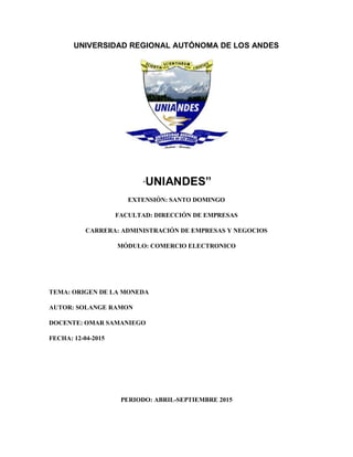 UNIVERSIDAD REGIONAL AUTÓNOMA DE LOS ANDES
“UNIANDES”
EXTENSIÓN: SANTO DOMINGO
FACULTAD: DIRECCIÓN DE EMPRESAS
CARRERA: ADMINISTRACIÓN DE EMPRESAS Y NEGOCIOS
MÓDULO: COMERCIO ELECTRONICO
TEMA: ORIGEN DE LA MONEDA
AUTOR: SOLANGE RAMON
DOCENTE: OMAR SAMANIEGO
FECHA: 12-04-2015
PERIODO: ABRIL-SEPTIEMBRE 2015
 