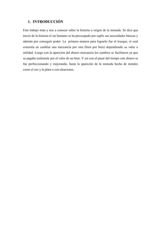1. INTRODUCCIÓN
Este trabajo trata y nos a conocer sobre la historia u origen de la moneda. Se dice que
través de la historia el ser humano se ha preocupado por suplir sus necesidades básicas y
además por conseguir poder. La primera manera para lograrlo fue el trueque, el cual
consistía en cambiar una mercancía por otra (bien por bien) dependiendo su valor o
utilidad. Luego con la aparición del dinero mercancía los cambios se facilitaron ya que
se pagaba realmente por el valor de un bien. Y así con el pasar del tiempo este dinero se
fue perfeccionando y mejorando, hasta la aparición de la moneda hecha de metales
como el oro y la plata o con aleaciones.
 