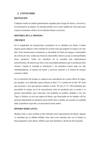 2. CONTENIDO
DEFINICIÓN
Cualquier medio de cambio generalmente aceptado para el pago de bienes y servicios y
la amortización de deudas. La moneda también sirve como medida del valor para tasar
el precio económico relativo de los distintos bienes y servicios.
HISTORIA DE LA MONEDA
TRUEQUE
En la antigüedad, las transacciones económicas no se saldaban con dinero. Cuando
alguien quería adquirir cierta cantidad de un bien tenía que pagarlo en especie con otro
bien. Estas transacciones económicas se efectuaban en forma de trueque o intercambio
de un bien por otro, siendo una forma de intercambio efectiva ya que se intercambiaban
pocos productos. Todos los miembros de la sociedad eran prácticamente
autosuficientes, de manera que raras veces necesitaban productos que no producían ellos
mismos. Cuando la sociedad se transformó y sus miembros fueron cada vez más
interdependientes, el número de bienes y servicios aumentó y el sistema de trueque
comenzó a fallar.
En la realización del trueque se requería una coincidencia de eventos difícil de lograr,
por ejemplo, si un individuo quería obtener un bien "A" a cambio de su bien "B" tenía
que encontrar a otro que quisiera cambiar su bien "B" por el "A". Otro problema que
presentaba el trueque era el de equivalencias entre los productos que se tenían y se
querían intercambiar; para solucionar este problema en pueblos aledaños a los ríos
Tigris y Eúfrates se creó una especie de banco, que funcionaba en los templos, allí las
personas depositaban sus productos para recibir otros a cambio, de acuerdo a la cantidad
dada, el producto requerido y la equivalencia entre ambos.
DINERO MERCANCÍA
Muchas cosas a veces extrañas se han utilizado como representación de dinero, algunas
se valoraban por su debida utilidad, otras eran cosas naturales que con el tiempo se
hacen populares como dinero, debido a que eran duraderas y fáciles de llevar puestas.
 
