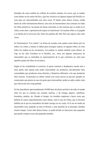 Ejemplos de cosas estaban los collares de conchas marinas, los cocos, que se usaban
como dinero en los mares del Sur y que hoy inclusive en algunos lugares del Pacífico se
usan para ser intercambiados por otras cosas. El hacha como dinero Azteca, estaba
hecha de cobre (herramienta-dinero); esta serie de herramientas eran comunes en todas
las tribus primitivas, las puntas de lanzas retorcidas es otra muestra que se usaba en el
Africa como dote o aportación del esposo al matrimonio. En muchas tribus se le pagaba
a la familia de la novia por ella. Entre los pueblos del Alto Nilo una esposa valía ocho
vacas.
En Norteamérica "Los cobres", en forma de escudos eran usados como dinero por los
indios, los cobres y mantas se daban para conseguir esposa, en algunas tribus; en otras
tribus los usaban en las ceremonias. Las piedras se usaban también como dinero, en
Yap, en las islas Carolinas en el Pacífico, etc., estos son algunas situaciones de
intercambio que se realizaban en representación de lo que constituía un valor para
aquellos grupos de tribus en esa época.
Según se fue extendiendo el comercio, la gente comenzó a desplazarse mucho más a
otras partes más lejanas para poder intercambiar sus productos, descubriendo otras
comunidades que producían cosas distintas y llamativas diferentes a las que producían
ellos mismos. Al principio no sabían valorar esas cosas nuevas ya que por ejemplo un
comerciante que poseía un saco de grano para intercambiar, podía no saber cuánto tenía
que ofrecer por una vasija pintada.
Se han descubierto aproximadamente 50.000 tipos de dinero primitivo de todo el mundo
entre los que se cuentan con conchas marinas, y de tortuga, pájaros, cabelleras,
brazaletes, piedras, etc. Pasado el tiempo, los hombres empiezan a hacer cosas que
habrían de usarse específicamente como dinero, está el caso de China, que se hicieron
ladrillos de té que los mercaderes llevaban consigo en sus viajes. El té era un medio de
intercambio muy aceptado en todo el Oriente y estas pastillas de té prensado, duraban
mucho tiempo. Como todo dinero bueno, se podía dividir en fracciones más pequeñas
para poder comprar cosas más pequeñas también.
 