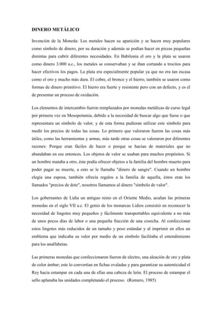 DINERO METÁLICO
Invención de la Moneda: Los metales hacen su aparición y se hacen muy populares
como símbolo de dinero, por su duración y además se podían hacer en piezas pequeñas
distintas para cubrir diferentes necesidades. En Babilonia el oro y la plata se usaron
como dinero 3.000 a.c., los metales se conservaban y se iban cortando a trocitos para
hacer efectivos los pagos. La plata era especialmente popular ya que no era tan escasa
como el oro y mucho más dura. El cobre, el bronce y el hierro, también se usaron como
formas de dinero primitivo. El hierro era fuerte y resistente pero con un defecto, y es el
de presentar un proceso de oxidación.
Los elementos de intercambio fueron remplazados por monedas metálicas de curso legal
por primera vez en Mesopotamia, debido a la necesidad de buscar algo que fuese o que
representara un símbolo de valor, y de esta forma pudieran utilizar este símbolo para
medir los precios de todas las cosas. Lo primero que valoraron fueron las cosas más
útiles, como las herramientas y armas, más tarde otras cosas se valoraron por diferentes
razones: Porque eran fáciles de hacer o porque se hacían de materiales que no
abundaban en ese entonces. Los objetos de valor se usaban para muchos propósitos. Si
un hombre mataba a otro, éste podía ofrecer objetos a la familia del hombre muerto para
poder pagar su muerte, a esto se le llamaba "dinero de sangre". Cuando un hombre
elegía una esposa, también ofrecía regalos a la familia de aquella, éstos eran los
llamados "precios de dote", nosotros llamamos al dinero "símbolo de valor".
Los gobernantes de Lidia un antiguo reino en el Oriente Medio, acuñan las primeras
monedas en el siglo VII a.c. El genio de los monarcas Lidios consistió en reconocer la
necesidad de lingotes muy pequeños y fácilmente transportables equivalente a no más
de unos pocos días de labor o una pequeña fracción de una cosecha. Al confeccionar
estos lingotes más reducidos de un tamaño y peso estándar y al imprimir en ellos un
emblema que indicaba su valor por medio de un símbolo facilitaba el entendimiento
para los analfabetas.
Las primeras monedas que confeccionaron fueron de electro, una aleación de oro y plata
de color ámbar; este lo convertían en fichas ovaladas y para garantizar su autenticidad el
Rey hacia estampar en cada una de ellas una cabeza de león. El proceso de estampar el
sello aplanaba las unidades completando el proceso. (Romero, 1985)
 