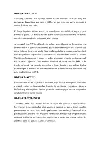 DINERO FIDUCIARIO
Monedas y billetes de curso legal que carecen de valor intrínseco. Su aceptación y uso
descansa en la confianza que tiene el público en que otros a su vez lo aceptarán a
cambio de bienes y servicios.
El dinero fiduciario, cuando surgió, era normalmente una medida de urgencia para
tiempos de guerra. Los bancos privados fueron sustituidos paulatinamente por bancos
centrales como autoridades emisoras de papel moneda.
A finales del siglo XIX la caída del valor del oro acarreó la creación de un patrón oro
internacional en el que todas las monedas podían intercambiarse por oro, y el valor del
dinero (más que los precios) estaba fijado por la paridad de la moneda con el oro. Casi
todos los gobiernos suspendieron la convertibilidad de sus monedas durante la I Guerra
Mundial, perdiéndose todo el interés por volver a introducir el patrón oro internacional
tras la Gran Depresión. Gran Bretaña abandonó el patrón oro en 1931, y la
transformación de las monedas mundiales a dinero fiduciario con valores fijados
totalmente por la demanda del mercado culminó con el abandono de la vinculación del
dólar estadounidense en 1971.
DINERO BANCARIO
Está constituido por los depósitos en los bancos, cajas de ahorro, compañías financieras
o cajas de crédito. Los bancos reciben depósitos de sus clientes y conceden préstamos a
las familias y a las empresas. Además por medio de este se pagan sueldos a empleados
directamente en su cuenta bancaria
DINERO ELECTRÓNICO
Tarjetas de crédito: fue el automóvil el que dio origen a las primeras tarjetas de crédito.
Los primeros coches trasladaban a las personas a lugares a los que no tenían vínculos
personales con los comerciantes locales, podía suceder que no siempre llevaran efectivo
para la gasolina, el aceite y las frecuentes reparaciones. Para resolver este problema las
empresas productoras de combustible comenzaron a emitir sus propias tarjetas de
crédito así como las grandes cadenas de almacenes.
 