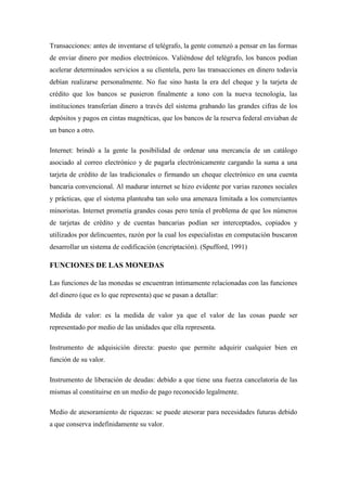 Transacciones: antes de inventarse el telégrafo, la gente comenzó a pensar en las formas
de enviar dinero por medios electrónicos. Valiéndose del telégrafo, los bancos podían
acelerar determinados servicios a su clientela, pero las transacciones en dinero todavía
debían realizarse personalmente. No fue sino hasta la era del cheque y la tarjeta de
crédito que los bancos se pusieron finalmente a tono con la nueva tecnología, las
instituciones transferían dinero a través del sistema grabando las grandes cifras de los
depósitos y pagos en cintas magnéticas, que los bancos de la reserva federal enviaban de
un banco a otro.
Internet: brindó a la gente la posibilidad de ordenar una mercancía de un catálogo
asociado al correo electrónico y de pagarla electrónicamente cargando la suma a una
tarjeta de crédito de las tradicionales o firmando un cheque electrónico en una cuenta
bancaria convencional. Al madurar internet se hizo evidente por varias razones sociales
y prácticas, que el sistema planteaba tan solo una amenaza limitada a los comerciantes
minoristas. Internet prometía grandes cosas pero tenía el problema de que los números
de tarjetas de crédito y de cuentas bancarias podían ser interceptados, copiados y
utilizados por delincuentes, razón por la cual los especialistas en computación buscaron
desarrollar un sistema de codificación (encriptación). (Spufford, 1991)
FUNCIONES DE LAS MONEDAS
Las funciones de las monedas se encuentran íntimamente relacionadas con las funciones
del dinero (que es lo que representa) que se pasan a detallar:
Medida de valor: es la medida de valor ya que el valor de las cosas puede ser
representado por medio de las unidades que ella representa.
Instrumento de adquisición directa: puesto que permite adquirir cualquier bien en
función de su valor.
Instrumento de liberación de deudas: debido a que tiene una fuerza cancelatoria de las
mismas al constituirse en un medio de pago reconocido legalmente.
Medio de atesoramiento de riquezas: se puede atesorar para necesidades futuras debido
a que conserva indefinidamente su valor.
 