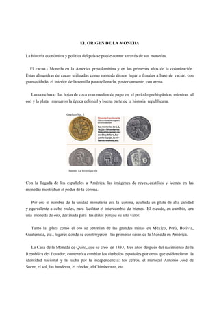 EL ORIGEN DE LA MONEDA
La historia económica y política del país se puede contar a través de sus monedas.
El cacao.- Moneda en la América precolombina y en los primeros años de la colonización.
Estas almendras de cacao utilizadas como moneda dieron lugar a fraudes a base de vaciar, con
gran cuidado, el interior de la semilla para rellenarla, posteriormente, con arena.
Las conchas o las hojas de coca eran medios de pago en el período prehispánico, mientras el
oro y la plata marcaron la época colonial y buena parte de la historia republicana.
Grafico No. 1
Fuente: La Investigación
Con la llegada de los españoles a América, las imágenes de reyes, castillos y leones en las
monedas mostraban el poder de la corona.
Por eso el nombre de la unidad monetaria era la corona, acuñada en plata de alta calidad
y equivalente a ocho reales, para facilitar el intercambio de bienes. El escudo, en cambio, era
una moneda de oro, destinada para las élites porque su alto valor.
Tanto la plata como el oro se obtenían de las grandes minas en México, Perú, Bolivia,
Guatemala, etc., lugares donde se construyeron las primeras casas de la Moneda en América.
La Casa de la Moneda de Quito, que se creó en 1833, tres años después del nacimiento de la
República del Ecuador, comenzó a cambiar los símbolos españoles por otros que evidenciaran la
identidad nacional y la lucha por la independencia: los cerros, el mariscal Antonio José de
Sucre, el sol, las banderas, el cóndor, el Chimborazo, etc.
 