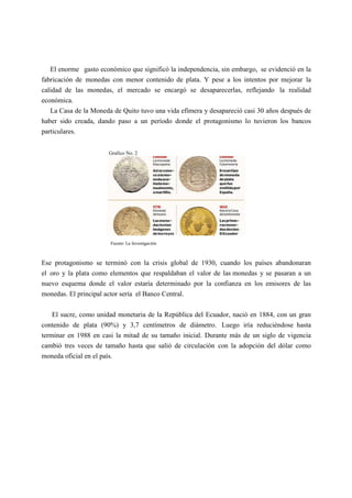 El enorme gasto económico que significó la independencia, sin embargo, se evidenció en la
fabricación de monedas con menor contenido de plata. Y pese a los intentos por mejorar la
calidad de las monedas, el mercado se encargó se desaparecerlas, reflejando la realidad
económica.
La Casa de la Moneda de Quito tuvo una vida efímera y desapareció casi 30 años después de
haber sido creada, dando paso a un período donde el protagonismo lo tuvieron los bancos
particulares.
Grafico No. 2
Fuente: La Investigación
Ese protagonismo se terminó con la crisis global de 1930, cuando los países abandonaran
el oro y la plata como elementos que respaldaban el valor de las monedas y se pasaran a un
nuevo esquema donde el valor estaría determinado por la confianza en los emisores de las
monedas. El principal actor sería el Banco Central.
El sucre, como unidad monetaria de la República del Ecuador, nació en 1884, con un gran
contenido de plata (90%) y 3,7 centímetros de diámetro. Luego iría reduciéndose hasta
terminar en 1988 en casi la mitad de su tamaño inicial. Durante más de un siglo de vigencia
cambió tres veces de tamaño hasta que salió de circulación con la adopción del dólar como
moneda oficial en el país.
 