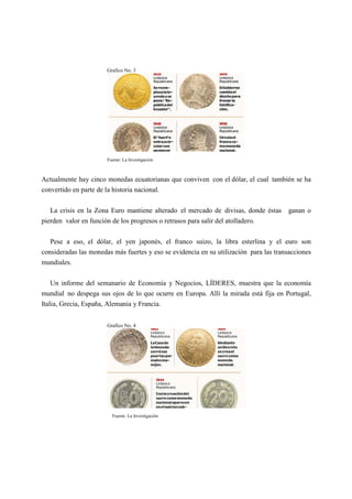 Grafico No. 3
Fuente: La Investigación
Actualmente hay cinco monedas ecuatorianas que conviven con el dólar, el cual también se ha
convertido en parte de la historia nacional.
La crisis en la Zona Euro mantiene alterado el mercado de divisas, donde éstas ganan o
pierden valor en función de los progresos o retrasos para salir del atolladero.
Pese a eso, el dólar, el yen japonés, el franco suizo, la libra esterlina y el euro son
consideradas las monedas más fuertes y eso se evidencia en su utilización para las transacciones
mundiales.
Un informe del semanario de Economía y Negocios, LÍDERES, muestra que la economía
mundial no despega sus ojos de lo que ocurre en Europa. Allí la mirada está fija en Portugal,
Italia, Grecia, España, Alemania y Francia.
Grafico No. 4
Fuente: La Investigación
 