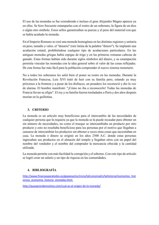 El uso de las monedas se fue extendiendo e incluso el gran Alejandro Magno aparece ya
en ellas. Se hizo frecuente estamparlas con el rostro de un soberano, la figura de un dios
o algún otro símbolo. Estos sellos garantizaban su pureza y el peso del material con que
se había acuñado la moneda.
En el Imperio Romano se creó una moneda homogénea en las distintas regiones y unitaria
en peso, tamaño y valor, el "denario" (raíz latina de la palabra "dinero"). Se implantó una
acuñación estatal, prohibiéndose cualquier tipo de acuñaciones particulares. En las
antiguas monedas griegas había espigas de trigo y en las primeras romanas cabezas de
ganado. Estas formas habían sido durante siglos símbolos del dinero, y su estampación
permitía vincular las monedas con la idea general sobre el valor de las cosas reflejadas.
De esta forma fue más fácil para la población comprender el nuevo sistema monetario.
No a todos los soberanos les salió bien el poner su rostro en las monedas. Durante la
Revolución Francesa, Luis XVI trató de huir con su familia pero, estando ya muy
próximos a la frontera y a pesar de los disfraces, un posadero los reconoció y dio la voz
de alarma. El hombre manifestó: "¡Cómo no iba a reconocerlo! Todas las monedas de
Francia llevan su efigie". El rey y su familia fueron trasladados a París y dos años después
morían en la guillotina.
3. CRITERIO
La moneda es un artículo muy beneficioso para el intercambio de las necesidades de
cualquier persona que la requiera ya que la moneda se la puede recaudar para obtener un
sin número de necesidades, no como el trueque se intercambiaba un producto por otro
producto y esto no resultaba beneficioso para las personas por el motivo que llegaban a
cansarse de intercambiar los productos sin obtener a veces otras cosas que necesitaban en
casa. La moneda o dinero se originó en los años 2500 A.C. donde estas personas
ingresaban sus productos en el almacén del templo y llegaban otros con un papel del
nombre del vendedor y el nombre del comprador la mercancía ofrecida y la cantidad
utilizada.
La moneda permite con más facilidad la corrupción y el soborno. Con este tipo de artículo
se logró crear un salario y un tipo de riqueza en las comunidades.
4. BIBLIOGRAFÍA
http://www.finanzasparatodos.es/gepeese/es/inicio/laEconomiaEn/laHistoria/momentos_hist
oricos_economia_historia_monedas.html.
http://queaprendemoshoy.com/cual-es-el-origen-de-la-moneda/
 