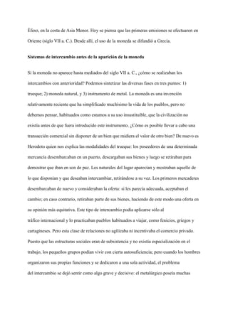 Éfeso, en la costa de Asia Menor. Hoy se piensa que las primeras emisiones se efectuaron en
Oriente (siglo VII a. C.). Desde allí, el uso de la moneda se difundió a Grecia.
Sistemas de intercambio antes de la aparición de la moneda
Si la moneda no aparece hasta mediados del siglo VII a. C., ¿cómo se realizaban los
intercambios con anterioridad? Podemos sintetizar las diversas fases en tres puntos: 1)
trueque; 2) moneda natural, y 3) instrumento de metal. La moneda es una invención
relativamente reciente que ha simplificado muchísimo la vida de los pueblos, pero no
debemos pensar, habituados como estamos a su uso insustituible, que la civilización no
existía antes de que fuera introducido este instrumento. ¿Cómo es posible llevar a cabo una
transacción comercial sin disponer de un bien que midiera el valor de otro bien? De nuevo es
Herodoto quien nos explica las modalidades del trueque: los poseedores de una determinada
mercancía desembarcaban en un puerto, descargaban sus bienes y luego se retiraban para
demostrar que iban en son de paz. Los naturales del lugar aparecían y mostraban aquello de
lo que disponían y que deseaban intercambiar, retirándose a su vez. Los primeros mercaderes
desembarcaban de nuevo y consideraban la oferta: si les parecía adecuada, aceptaban el
cambio; en caso contrario, retiraban parte de sus bienes, haciendo de este modo una oferta en
su opinión más equitativa. Este tipo de intercambio podía aplicarse sólo al
tráfico internacional y lo practicaban pueblos habituados a viajar, como fenicios, griegos y
cartagineses. Pero esta clase de relaciones no agilizaba ni incentivaba el comercio privado.
Puesto que las estructuras sociales eran de subsistencia y no existía especialización en el
trabajo, los pequeños grupos podían vivir con cierta autosuficiencia; pero cuando los hombres
organizaron sus propias funciones y se dedicaron a una sola actividad, el problema
del intercambio se dejó sentir como algo grave y decisivo: el metalúrgico poseía muchas
 