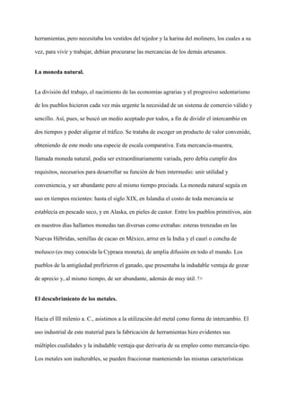 herramientas, pero necesitaba los vestidos del tejedor y la harina del molinero, los cuales a su
vez, para vivir y trabajar, debían procurarse las mercancías de los demás artesanos.
La moneda natural.
La división del trabajo, el nacimiento de las economías agrarias y el progresivo sedentarismo
de los pueblos hicieron cada vez más urgente la necesidad de un sistema de comercio válido y
sencillo. Así, pues, se buscó un medio aceptado por todos, a fin de dividir el intercambio en
dos tiempos y poder aligerar el tráfico. Se trataba de escoger un producto de valor convenido,
obteniendo de este modo una especie de escala comparativa. Esta mercancía-muestra,
llamada moneda natural, podía ser extraordinariamente variada, pero debía cumplir dos
requisitos, necesarios para desarrollar su función de bien intermedio: unir utilidad y
conveniencia, y ser abundante pero al mismo tiempo preciada. La moneda natural seguía en
uso en tiempos recientes: hasta el siglo XIX, en Islandia el costo de toda mercancía se
establecía en pescado seco, y en Alaska, en pieles de castor. Entre los pueblos primitivos, aún
en nuestros días hallamos monedas tan diversas como extrañas: esteras trenzadas en las
Nuevas Hébridas, semillas de cacao en México, arroz en la India y el caurí o concha de
molusco (es muy conocida la Cypraea moneta), de amplia difusión en todo el mundo. Los
pueblos de la antigüedad prefirieron el ganado, que presentaba la indudable ventaja de gozar
de aprecio y, al mismo tiempo, de ser abundante, además de muy útil. !>
El descubrimiento de los metales.
Hacia el III milenio a. C., asistimos a la utilización del metal como forma de intercambio. El
uso industrial de este material para la fabricación de herramientas hizo evidentes sus
múltiples cualidades y la indudable ventaja que derivaría de su empleo como mercancía-tipo.
Los metales son inalterables, se pueden fraccionar manteniendo las mismas características
 