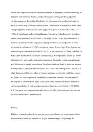 sustanciales, se pueden acumular sin que se deterioren, se transportan de manera sencilla y no
requieren mantenimiento, Además, son fácilmente reconocibles por todos y es posible
verificar su peso sin demasiadas dificultades. Por todos estos motivos, el uso del metal no
tardó en hacerse muy común en los intercambios. La forma más arcaica es la de anillo, como
atestiguan pinturas murales de una tumba egipcia de la época de Tutmosis III (Tebas, 1484-
1450 a. C.) y hallazgos en la región del Cáucaso. También en el II milenio a. C., los hebreos
usaron como unidades de peso el kikkar, o sea anillo, círculo. Luego (segunda mitad del II
milenio a. C.) aparecieron los lingotes de cobre egeo cretenses, bloques pesados de forma
rectangular (pesaban entre 10 y 36 kg y tenían un espesor de unos 6 cm). Estos lingotes, que
circularon aproximadamente hasta el siglo X a. C., se han encontrado en Chipre, en Eubea, en
Creta y en Cerdeña (donde los fenicios hacían escala), y de ello podemos deducir que fueron
adoptados sobre todo para los intercambios marítimos, Durante las excavaciones efectuadas
por Schiiemann en lssariik (una colina de Turquía noroccidental donde se hallan los restos de
la antigua Troya), aparecieron barras de plata con la marca del Estado grabada a punzón, o la
efigie de una divinidad: estos sellos servían para atestiguar la pureza del metal (pero todavía
no el peso; por tanto no podemos considerarlos propiamente monedas). Otro excepcional
hallazgo fue el realizado por el inglés Evans, quien, entre las ruinas del palacio de Cnossos
, dio con unas bolitas de plata y oro pertenecientes al período minoico tardío (1600-1400 a.
C.). Estas gotas, eran muy semejantes a las futuras monedas jónicas asiáticas, pero carecían
del sello de la autoridad gubernamental.
Criterio.
El dinero o moneda es el medio de pago que nos permite adquirir mercancías como realizar
intercambios de bienes y/o servicios. Es de gran importancia para cualquier tipo de
 