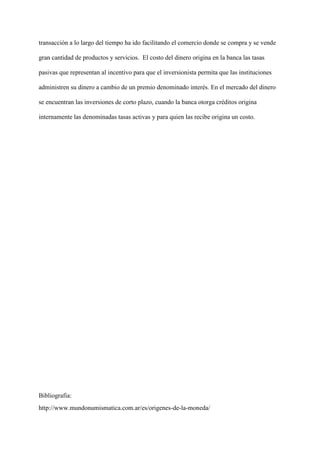 transacción a lo largo del tiempo ha ido facilitando el comercio donde se compra y se vende
gran cantidad de productos y servicios. El costo del dinero origina en la banca las tasas
pasivas que representan al incentivo para que el inversionista permita que las instituciones
administren su dinero a cambio de un premio denominado interés. En el mercado del dinero
se encuentran las inversiones de corto plazo, cuando la banca otorga créditos origina
internamente las denominadas tasas activas y para quien las recibe origina un costo.
Bibliografia:
http://www.mundonumismatica.com.ar/es/origenes-de-la-moneda/
 