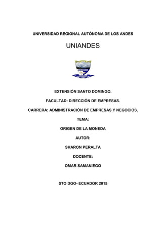 UNIVERSIDAD REGIONAL AUTÓNOMA DE LOS ANDES
EXTENSIÓN SANTO DOMINGO.
FACULTAD: DIRECCIÓN DE EMPRESAS.
CARRERA: ADMINISTRACIÓN DE EMPRESAS Y NEGOCIOS.
TEMA:
ORIGEN DE LA MONEDA
AUTOR:
SHARON PERALTA
DOCENTE:
OMAR SAMANIEGO
STO DGO- ECUADOR 2015
UNIANDES
UNIANDES
 