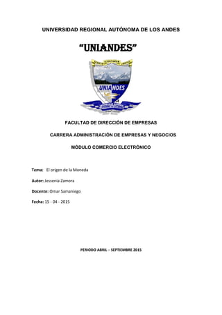 UNIVERSIDAD REGIONAL AUTÓNOMA DE LOS ANDES
“UNIANDES”
FACULTAD DE DIRECCIÓN DE EMPRESAS
CARRERA ADMINISTRACIÓN DE EMPRESAS Y NEGOCIOS
MÓDULO COMERCIO ELECTRÓNICO
Tema: El origen de la Moneda
Autor: Jessenia Zamora
Docente: Omar Samaniego
Fecha: 15 - 04 - 2015
PERIODO ABRIL – SEPTIEMBRE 2015
 