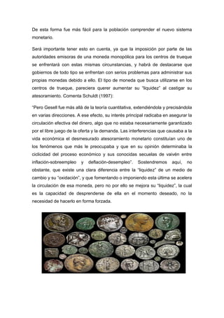 De esta forma fue más fácil para la población comprender el nuevo sistema
monetario.
Será importante tener esto en cuenta, ya que la imposición por parte de las
autoridades emisoras de una moneda monopólica para los centros de trueque
se enfrentará con estas mismas circunstancias, y habrá de destacarse que
gobiernos de todo tipo se enfrentan con serios problemas para administrar sus
propias monedas debido a ello. El tipo de moneda que busca utilizarse en los
centros de trueque, pareciera querer aumentar su “liquidez” al castigar su
atesoramiento. Comenta Schuldt (1997):
“Pero Gesell fue más allá de la teoría cuantitativa, extendiéndola y precisándola
en varias direcciones. A ese efecto, su interés principal radicaba en asegurar la
circulación efectiva del dinero, algo que no estaba necesariamente garantizado
por el libre juego de la oferta y la demanda. Las interferencias que causaba a la
vida económica el desmesurado atesoramiento monetario constituían uno de
los fenómenos que más le preocupaba y que en su opinión determinaba la
ciclicidad del proceso económico y sus conocidas secuelas de vaivén entre
inflación-sobreempleo y deflación-desempleo”. Sostendremos aquí, no
obstante, que existe una clara diferencia entre la “liquidez” de un medio de
cambio y su “oxidación”, y que fomentando o imponiendo esta última se acelera
la circulación de esa moneda, pero no por ello se mejora su “liquidez”, la cual
es la capacidad de desprenderse de ella en el momento deseado, no la
necesidad de hacerlo en forma forzada.
 