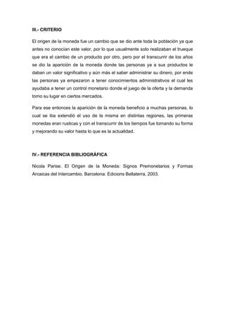 III.- CRITERIO
El origen de la moneda fue un cambio que se dio ante toda la población ya que
antes no conocían este valor, por lo que usualmente solo realizaban el trueque
que era el cambio de un producto por otro, pero por el transcurrir de los años
se dio la aparición de la moneda donde las personas ya a sus productos le
daban un valor significativo y aún más el saber administrar su dinero, por ende
las personas ya empezaron a tener conocimientos administrativos el cual les
ayudaba a tener un control monetario donde el juego de la oferta y la demanda
tomo su lugar en ciertos mercados.
Para ese entonces la aparición de la moneda beneficio a muchas personas, lo
cual se iba extendió el uso de la misma en distintas regiones, las primeras
monedas eran rusticas y con el transcurrir de los tiempos fue tomando su forma
y mejorando su valor hasta lo que es la actualidad.
IV.- REFERENCIA BIBLIOGRÁFICA
Nicola Parise. El Origen de la Moneda: Signos Premonetarios y Formas
Arcaicas del Intercambio. Barcelona: Edicions Bellaterra, 2003.
 