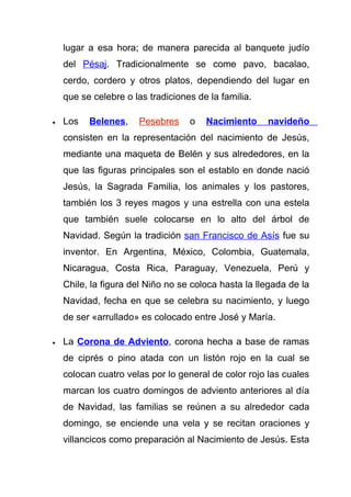 lugar a esa hora; de manera parecida al banquete judío
    del Pésaj. Tradicionalmente se come pavo, bacalao,
    cerdo, cordero y otros platos, dependiendo del lugar en
    que se celebre o las tradiciones de la familia.

•   Los   Belenes,    Pesebres     o   Nacimiento     navideño
    consisten en la representación del nacimiento de Jesús,
    mediante una maqueta de Belén y sus alrededores, en la
    que las figuras principales son el establo en donde nació
    Jesús, la Sagrada Familia, los animales y los pastores,
    también los 3 reyes magos y una estrella con una estela
    que también suele colocarse en lo alto del árbol de
    Navidad. Según la tradición san Francisco de Asís fue su
    inventor. En Argentina, México, Colombia, Guatemala,
    Nicaragua, Costa Rica, Paraguay, Venezuela, Perú y
    Chile, la figura del Niño no se coloca hasta la llegada de la
    Navidad, fecha en que se celebra su nacimiento, y luego
    de ser «arrullado» es colocado entre José y María.

•   La Corona de Adviento, corona hecha a base de ramas
    de ciprés o pino atada con un listón rojo en la cual se
    colocan cuatro velas por lo general de color rojo las cuales
    marcan los cuatro domingos de adviento anteriores al día
    de Navidad, las familias se reúnen a su alrededor cada
    domingo, se enciende una vela y se recitan oraciones y
    villancicos como preparación al Nacimiento de Jesús. Esta
 