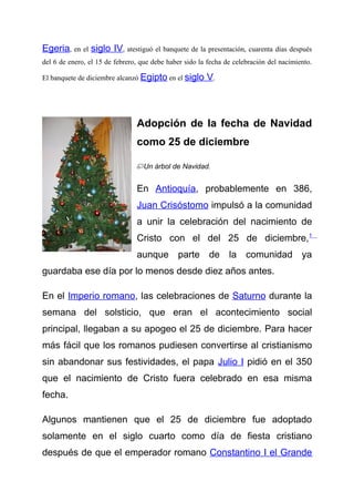Egeria, en el siglo IV, atestiguó el banquete de la presentación, cuarenta días después
del 6 de enero, el 15 de febrero, que debe haber sido la fecha de celebración del nacimiento.

El banquete de diciembre alcanzó Egipto en el siglo     V.



                                Adopción de la fecha de Navidad
                                como 25 de diciembre

                                  Un árbol de Navidad.


                                En Antioquía, probablemente en 386,
                                Juan Crisóstomo impulsó a la comunidad
                                a unir la celebración del nacimiento de
                                Cristo con el del 25 de diciembre,1
                                aunque parte de la comunidad ya
guardaba ese día por lo menos desde diez años antes.

En el Imperio romano, las celebraciones de Saturno durante la
semana del solsticio, que eran el acontecimiento social
principal, llegaban a su apogeo el 25 de diciembre. Para hacer
más fácil que los romanos pudiesen convertirse al cristianismo
sin abandonar sus festividades, el papa Julio I pidió en el 350
que el nacimiento de Cristo fuera celebrado en esa misma
fecha.

Algunos mantienen que el 25 de diciembre fue adoptado
solamente en el siglo cuarto como día de fiesta cristiano
después de que el emperador romano Constantino I el Grande
 