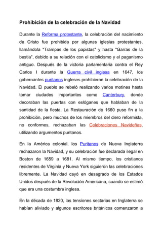 Prohibición de la celebración de la Navidad

Durante la Reforma protestante, la celebración del nacimiento
de Cristo fue prohibida por algunas iglesias protestantes,
llamándola "Trampas de los papistas" y hasta "Garras de la
bestia", debido a su relación con el catolicismo y el paganismo
antiguo. Después de la victoria parlamentaria contra el Rey
Carlos I durante la Guerra civil inglesa en 1647, los
gobernantes puritanos ingleses prohibieron la celebración de la
Navidad. El pueblo se rebeló realizando varios motines hasta
tomar   ciudades    importantes    como   Canterbury,   donde
decoraban las puertas con eslóganes que hablaban de la
santidad de la fiesta. La Restauración de 1660 puso fin a la
prohibición, pero muchos de los miembros del clero reformista,
no conformes, rechazaban las Celebraciones Navideñas,
utilizando argumentos puritanos.

En la América colonial, los Puritanos de Nueva Inglaterra
rechazaron la Navidad, y su celebración fue declarada ilegal en
Boston de 1659 a 1681. Al mismo tiempo, los cristianos
residentes de Virginia y Nueva York siguieron las celebraciones
libremente. La Navidad cayó en desagrado de los Estados
Unidos después de la Revolución Americana, cuando se estimó
que era una costumbre inglesa.

En la década de 1820, las tensiones sectarias en Inglaterra se
habían aliviado y algunos escritores británicos comenzaron a
 