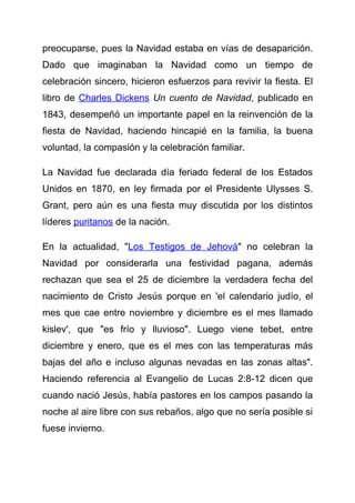 preocuparse, pues la Navidad estaba en vías de desaparición.
Dado que imaginaban la Navidad como un tiempo de
celebración sincero, hicieron esfuerzos para revivir la fiesta. El
libro de Charles Dickens Un cuento de Navidad, publicado en
1843, desempeñó un importante papel en la reinvención de la
fiesta de Navidad, haciendo hincapié en la familia, la buena
voluntad, la compasión y la celebración familiar.

La Navidad fue declarada día feriado federal de los Estados
Unidos en 1870, en ley firmada por el Presidente Ulysses S.
Grant, pero aún es una fiesta muy discutida por los distintos
líderes puritanos de la nación.

En la actualidad, "Los Testigos de Jehová" no celebran la
Navidad por considerarla una festividad pagana, además
rechazan que sea el 25 de diciembre la verdadera fecha del
nacimiento de Cristo Jesús porque en 'el calendario judío, el
mes que cae entre noviembre y diciembre es el mes llamado
kislev', que "es frío y lluvioso". Luego viene tebet, entre
diciembre y enero, que es el mes con las temperaturas más
bajas del año e incluso algunas nevadas en las zonas altas".
Haciendo referencia al Evangelio de Lucas 2:8-12 dicen que
cuando nació Jesús, había pastores en los campos pasando la
noche al aire libre con sus rebaños, algo que no sería posible si
fuese invierno.
 