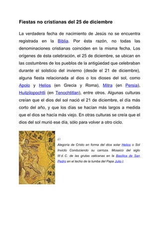 Fiestas no cristianas del 25 de diciembre

La verdadera fecha de nacimiento de Jesús no se encuentra
registrada en la Biblia. Por ésta razón, no todas las
denominaciones cristianas coinciden en la misma fecha. Los
orígenes de ésta celebración, el 25 de diciembre, se ubican en
las costumbres de los pueblos de la antigüedad que celebraban
durante el solsticio del invierno (desde el 21 de diciembre),
alguna fiesta relacionada al dios o los dioses del sol, como
Apolo y Helios (en Grecia y Roma), Mitra (en Persia),
Huitzilopochtli (en Tenochtitlan), entre otros. Algunas culturas
creían que el dios del sol nació el 21 de diciembre, el día más
corto del año, y que los días se hacían más largos a medida
que el dios se hacía más viejo. En otras culturas se creía que el
dios del sol murió ese día, sólo para volver a otro ciclo.




                     Alegoría de Cristo en forma del dios solar Helios o Sol
                     Invicto Conduciendo su carroza. Mosaico del siglo
                     III d. C. de las grutas vaticanas en la Basílica de San
                     Pedro en el techo de la tumba del Papa Julio I.
 