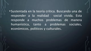 •Sustentada en la teoría crítica. Buscando una de
responder a la realidad social vivida. Esta
responde a muchos problemas de manera
humanística, tanto a problemas sociales,
económicos, políticos y culturales.