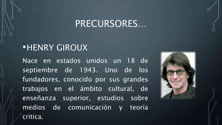 PRECURSORES…
•HENRY GIROUX
Nace en estados unidos un 18 de
septiembre de 1943. Uno de los
fundadores, conocido por sus grandes
trabajos en el ámbito cultural, de
enseñanza superior, estudios sobre
medios de comunicación y teoría
critica.