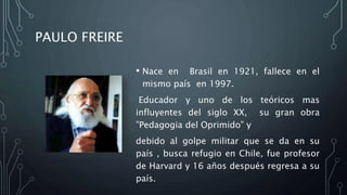 • Nace en Brasil en 1921, fallece en el
mismo país en 1997.
Educador y uno de los teóricos mas
influyentes del siglo XX, su gran obra
”Pedagogia del Oprimido” y
debido al golpe militar que se da en su
país , busca refugio en Chile, fue profesor
de Harvard y 16 años después regresa a su
país.
PAULO FREIRE